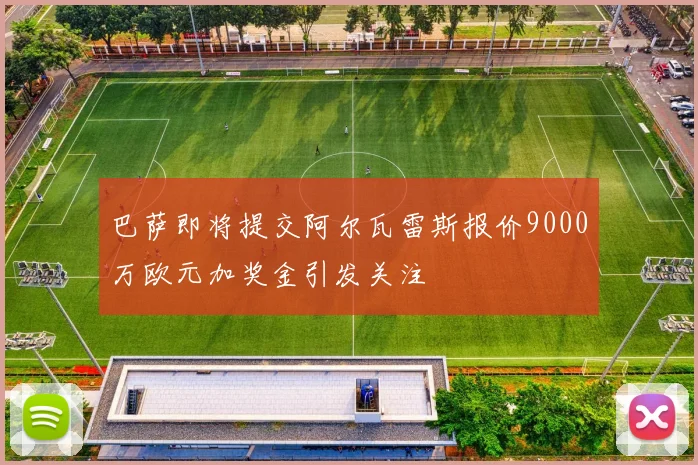 巴萨即将提交阿尔瓦雷斯报价9000万欧元加奖金引发关注