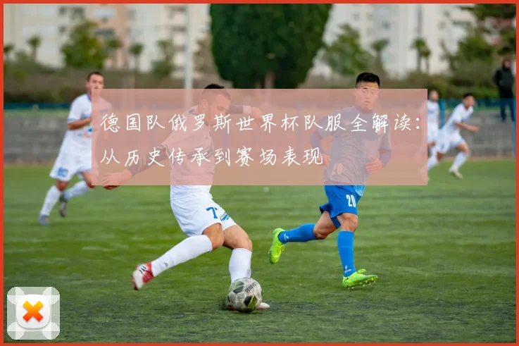 德国队俄罗斯世界杯队服全解读：从历史传承到赛场表现