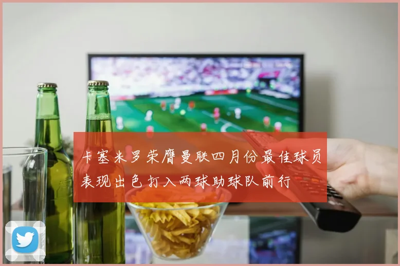 卡塞米罗荣膺曼联四月份最佳球员表现出色打入两球助球队前行