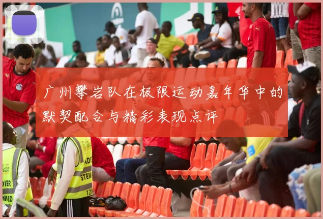 广州攀岩队在极限运动嘉年华中的默契配合与精彩表现点评