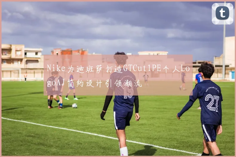 Nike为迪班萨打造GTCut1PE个人LogoAJ简约设计引领潮流