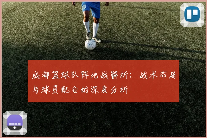 成都篮球队阵地战解析：战术布局与球员配合的深度分析